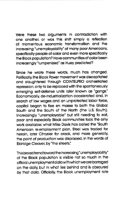 Were these two crguments In contradiction with cne ancther, or was this shift simply a refiection of momentous econemic transiormation and the increasing *unemployability” of many poor Americans, specifically people of color and even mare specifically the Black population? Hove communities of color been increasingly “lumpenized” as Huey predicted?  Since he wiofe these words. much hos changed. Poificall. the Biock Power movement was decapitated ond slaughtered through COINTELPRO orchestrated repression, only fo be replaced with the sponfaneously emerging seftdefense units later known as “gangs” Economically. de-ndustrialzation accelerated and in search of low wages and an unprofected labor force, capifal began fo fiee en masse fo both the Global South and the South of the North (the U.S. South) Increasingly *unemployable” but stil needing fo eat, poor and especially Black communities took the only work avallable: what Mike Davis has called the *South American re-employment plan. Steel was fraded for heroin, later Chrysler for crack, and more generally, 4ne point of production was displaced. in the words of Elcricge Cleaver, by “the streets:  This broad trendoward theincreasing “unempioyabiliy” of the Black population Is visible not so much in the officialunemploymentdatawithwhichwearebaraged on the daily, but in what lies behind and is obscured by that data. Offcially. the Block unemployment rate 